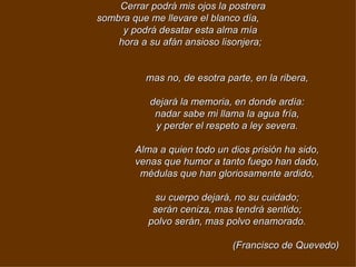 Cerrar podrá mis ojos la postrera sombra que me llevare el blanco día,     y podrá desatar esta alma mía       hora a su afán ansioso lisonjera;                                        mas no, de esotra parte, en la ribera,                                      dejará la memoria, en donde ardía:                                      nadar sabe mi llama la agua fría,                                      y perder el respeto a ley severa.                                        Alma a quien todo un dios prisión ha sido,                                      venas que humor a tanto fuego han dado,                                      médulas que han gloriosamente ardido,                                        su cuerpo dejará, no su cuidado;                                      serán ceniza, mas tendrá sentido;                                      polvo serán, mas polvo enamorado.                                                                                                                                              (Francisco de Quevedo) 