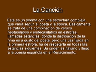 La Canción Esta es un poema con una estructura compleja, que varía según el poeta y la época. Básicamente se trata de una combinación de versos heptasílabos y endecasílabos en estrofas, llamadas estancias; donde la distribución de la rima es a gusto del poeta, pero una vez fijada en la primera estrofa, ha de respetarla en todas las estancias siguientes. Su origen es italiano y llegó a la poesía española en el Renacimiento.   