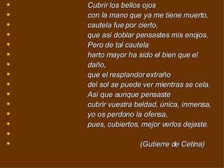    Cubrir los bellos ojos                                      con la mano que ya me tiene muerto,                                      cautela fue por cierto,                                      que así doblar pensastes mis enojos.                                      Pero de tal cautela                                      harto mayor ha sido el bien que el  daño,                                      que el resplandor extraño                                      del sol se puede ver mientras se cela.                                      Así que aunque pensaste                                      cubrir vuestra beldad, única, inmensa,                                      yo os perdono la ofensa,                                      pues, cubiertos, mejor verlos dejaste.                                                                  (Gutierre de Cetina) 