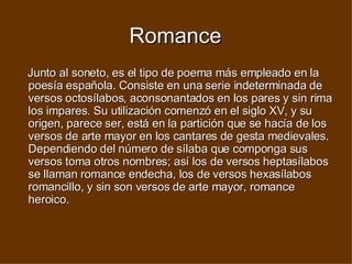 Romance Junto al soneto, es el tipo de poema más empleado en la poesía española. Consiste en una serie indeterminada de versos octosílabos, aconsonantados en los pares y sin rima los impares. Su utilización comenzó en el siglo XV, y su origen, parece ser, está en la partición que se hacía de los versos de arte mayor en los cantares de gesta medievales. Dependiendo del número de sílaba que componga sus versos toma otros nombres; así los de versos heptasílabos se llaman romance endecha, los de versos hexasílabos romancillo, y sin son versos de arte mayor, romance heroico.  