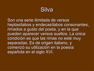 Silva Son una serie ilimitada de versos heptasílabos y endecasílabos consonantes, rimados a gusto del poeta, y en la que pueden aparecer versos sueltos. La única condición es que las rimas no esté muy separadas. Es de origen italiano, y comenzó su utilización en la poesía española en el siglo XVI.   