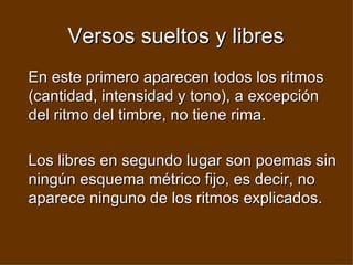 Versos sueltos y libres En este primero aparecen todos los ritmos (cantidad, intensidad y tono), a excepción del ritmo del timbre, no tiene rima. Los libres en segundo lugar son poemas sin ningún esquema métrico fijo, es decir, no aparece ninguno de los ritmos explicados.  
