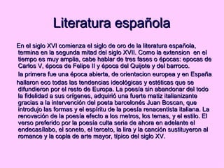 Literatura española En el siglo XVI comienza el siglo de oro de la literatura española, termina en la segunda mitad del siglo XVII. Como la extension  en el tiempo es muy amplia, cabe hablar de tres fases o épocas: epocas de Carlos V, época de Felipe II y época del Quijote y del barroco. la primera fue una época abierta, de orientacion europea y en España hallaron eco todas las tendencias ideológicas y estéticas que se difundieron por el resto de Europa. La poesía sin abandonar del todo la fidelidad a sus orígenes, adquirió una fuerte matiz italianizante gracias a la intervención del poeta barcelonés Juan Boscan, que introdujo las formas y el espíritu de la poesía renacentista italiana. La renovación de la poesía efecto a los metros, los temas, y el estilo. El verso preferido por la poesía culta seria de ahora en adelante el endecasílabo, el soneto, el terceto, la lira y la canción sustituyeron al romance y la copla de arte mayor, típico del siglo XV.  