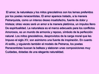El amor, la naturaleza y los mitos grecolatinos son los temas preferidos por los poetas renacentistas. El amor aparece tratado, a la manera Petrarquista, como un intenso deseo insatisfecho, fuente de dolor y tristeza; otras veces será un amor a la manera platónica, un impulso lleno De espiritualidad. La naturaleza es el marco adecuado para los conflictos Amorosos, es un mundo de armonía y reposo, símbolo de la perfección natural. Los mitos grecolatinos, desprovistos de la carga moral que les Impuso el siglo XV, son asimismo una fuente de inspiración. En cuanto Al estilo, y siguiendo también el modelo de Petrarca, los poetas Renacentistas buscan la belleza y elaboran unas composiciones muy Cuidadas, dotadas de una elegante naturalidad.  