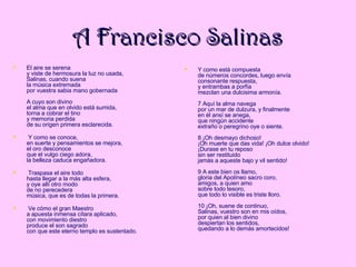 A Francisco Salinas El aire se serena y viste de hermosura la luz no usada, Salinas, cuando suena la música extremada por vuestra sabia mano gobernada A cuyo son divino el alma que en olvido está sumida, torna a cobrar el tino y memoria perdida de su origen primera esclarecida. Y como se conoce, en suerte y pensamientos se mejora, el oro desconoce que el vulgo ciego adora, la belleza caduca engañadora. Traspasa el aire todo hasta llegar a la más alta esfera, y oye allí otro modo de no perecedera música, que es de todas la primera. Ve cómo el gran Maestro a apuesta inmensa cítara aplicado, con movimiento diestro produce el son sagrado con que este eterno templo es sustentado. Y como está compuesta de números concordes, luego envía  consonante respuesta, y entrambas a porfía mezclan una dulcisima armonía. 7 Aquí la alma navega por un mar de dulzura, y finalmente en él ansí se anega, que ningún accidente extraño o peregrino oye o siente. 8 ¡Oh desmayo dichoso! ¡Oh muerte que das vida! ¡Oh dulce olvido! ¡Durase en tu reposo sin ser restituido jamás a aqueste bajo y vil sentido! 9 A este bien os llamo, gloria del Apolíneo sacro coro, amigos, a quien amo sobre todo tesoro, que todo lo visible es triste lloro. 10 ¡Oh, suene de continuo, Salinas, vuestro son en mis oídos, por quien al bien divino despiertan los sentidos, quedando a lo demás amortecidos! 