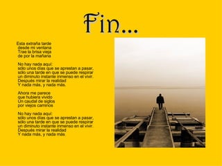 Fin... Esta extraña tarde desde mi ventana Trae la brisa vieja de por la mañana No hay nada aquí: sólo unos días que se aprestan a pasar, sólo una tarde en que se puede respirar un diminuto instante inmenso en el vivir. Después mirar la realidad Y nada más, y nada más. Ahora me parece que hubiera vivido Un caudal de siglos por viejos caminos No hay nada aquí: sólo unos días que se aprestan a pasar, sólo una tarde en que se puede respirar un diminuto instante inmenso en el vivir. Después mirar la realidad Y nada más, y nada más .  