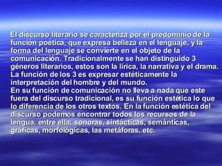 El discurso literario se caracteriza por el predominio de la función poética, que expresa belleza en el lenguaje, y la forma del lenguaje se convierte en el objeto de la comunicación. Tradicionalmente se han distinguido 3 géneros literarios, estos son la lírica, la narrativa y el drama. La función de los 3 es expresar estéticamente la interpretación del hombre y del mundo.  En su función de comunicación no lleva a nada que este fuera del discurso tradicional, es su función estética lo que lo diferencia de los otros textos. En la función estética del discurso podemos encontrar todos los recursos de la lengua. entre ella; sonoras, sintácticas, semánticas, gráficas, morfológicas, las metáforas. etc. 