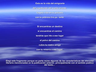 Esta es la vida del emigrante del vagabundo del sueño errante. Cogetu vida en tu pañuelo con tu pobreza tira pa´ lante. Si encuentras un destino si encuentras el camino tendrás que irte a ese lugar el polvo del camino cubre tu rostro amigo con tu miseria a ese lugar. Elegí este fragmento porque en parte reúne algunas de las características del discurso literario mencionadas en la publicación anterior, principalmente con el sentido poético del texto...  