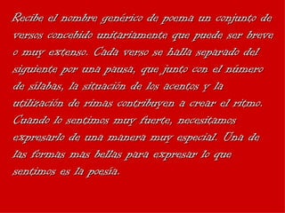 Recibe el nombre genérico de poema un conjunto de versos concebido unitariamente que puede ser breve o muy extenso. Cada verso se halla separado del siguiente por una pausa, que junto con el número de sílabas, la situación de los acentos y la utilización de rimas contribuyen a crear el ritmo. Cuando lo sentimos muy fuerte, necesitamos expresarlo de una manera muy especial. Una de las formas mas bellas para expresar lo que sentimos es la poesía. 