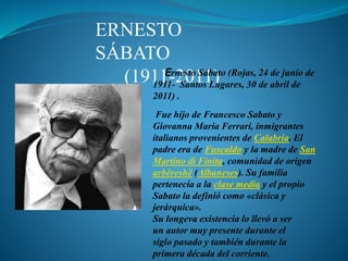 ERNESTO
SÁBATO
(1911-2011)Ernesto Sábato (Rojas, 24 de junio de
1911- Santos Lugares, 30 de abril de
2011) .
Fue hijo de Francesco Sabato y
Giovanna Maria Ferrari, inmigrantes
italianos provenientes de Calabria. El
padre era de Fuscaldo y la madre de San
Martino di Finita, comunidad de origen
arbëreshë (Albaneses). Su familia
pertenecía a la clase media y el propio
Sabato la definió como «clásica y
jerárquica».
Su longeva existencia lo llevó a ser
un autor muy presente durante el
siglo pasado y también durante la
primera década del corriente.
 