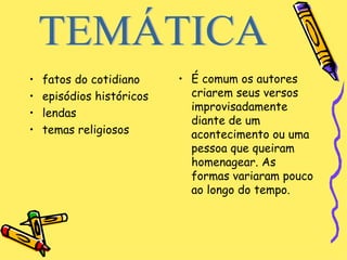 fatos do cotidiano  episódios históricos  lendas temas religiosos  É comum os autores criarem seus versos improvisadamente diante de um acontecimento ou uma pessoa que queiram homenagear. As formas variaram pouco ao longo do tempo.  TEMÁTICA 