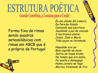 Forma fixa de rimas sendo quadras setessilábicas com rimas em ABCB que é a própria de Portugal Eu me chamo Zé Limeira   Da Paraiba falada   Cantando nas escritura   Saudando o pai da coaiada   A lua branca alumia   Jesus, Jose e Maria   Três anjos na farinhada.   Napoleão era um   Bom capitão de navio   Sofria de tosse braba   No tempo que era sadio,   Foi poeta e demagogo   Numa coivara de fogo   Morreu tremendo de frio ESTRUTURA POÉTICA Grande Contribuição Lusitana para o Cordel 