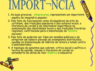 1. As suas gravuras,  xilogravuras , representam um importante espólio do imaginário popular;  2. Pelo fato de funcionarem como divulgadoras da arte do cotidiano, das tradições populares e dos autores locais, a literatura de cordel é de inestimável importância na manutenção das identidades locais e das tradições literárias regionais, contribuindo para a manutenção do  folclore  nacional;  3. Pelo fato de poderem ser lidas em sessões públicas e de atingirem um número elevado de exemplares distribuídos, ajudam na disseminação de hábitos de leitura e lutam contra o analfabetismo;  4. A tipologia de assuntos que cobrem, crítica social e política e textos de opinião, elevam a literatura de cordel ao estandarte de obras de teor  didático  e educativo  IMPORTÂNCIA 