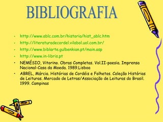 http://www.ablc.com.br/historia/hist_ablc.htm http://literaturadecordel.vilabol.uol.com.br/ http://www.biblarte.gulbenkian.pt/main.asp http://www.in-libris.pt NEMÉSIO, Vitorino. Obras Completas. Vol.II-poesia. Imprensa Nacional-Casa da Moeda. 1989.Lisboa ABREL, Márcia. Histórias de Cordéis e Folhetos. Coleção Histórias de Leituras. Mercado de Letras/Associação de Leituras do Brasil. 1999. Campinas BIBLIOGRAFIA 