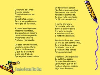 Francisco Ferreira Filho Diniz Literatura de Cordel É poesia popular, É história contada em versos Em estrofes a rimar, Escrita em papel comum Feita pra ler ou cantar. A capa é em xilogravura, Trabalho de artesão, Que esculpe em madeira Um desenho com ponção Preparando a matriz Pra fazer reprodução. Ou pode ser um desenho, Uma foto, uma pintura, Onde o título resume O que diz a escritura; É uma bela tradição Que exprime nossa cultura. Os folhetos de cordel Nas feiras eram vendidos Pendurados num cordão Falando do acontecido, De amor, luta e mistério, De fé e do desassistido. A minha literatura De cordel é reflexão Sobre a questão social E orienta o cidadão A valorizar a cultura E também a educação. Mas trata de outros temas: Da luta do bem contra o mal, Da crença do nosso povo, Do hilário, coisa e tal E você acha nas bancas Por apenas um real. O cordel é uma expressão Da autêntica poesia Do povo da minha terra, Que luta pra que um dia Acabem a fome e miséria, Haja paz e harmonia. 