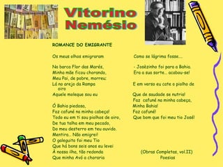 ROMANCE DO EMIGRANTE Os meus olhos emigraram  Como se lágrima fosse….  Na barca Flor das Marés,  - Josèzinho foi para a Bahia. Minha mãe ficou chorando,  Era a sua sorte… acabou-se! Meu Pai, de pobre, morreu; Lá no arejo da Rampa  E em verso eu cate o piolho de oiro Aquele moleque sou eu  Que de saudade se nutria! Faz  cafuné na minha cabeça, Ó Bahia piedosa,  Minha Bahia! Faz cafuné na minha cabeça!  Faz cafuné! Todo eu em ti sou piolhos de oiro,  Que bom que foi meu tio José! De tua talha em meu pecado, Do meu desterro em teu ouvido. Mentira… Não emigrei! O galeguito foi meu Tio Que há bons seis anos eu levei À nossa ilha, tão redonda  (Obras Completas, vol.II) Que minha Avó a choraria  Poesias Vitorino Nemésio 
