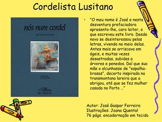 Cordelista Lusitano "O meu nome é José e nesta desventura prefaciadora apresento-lhe, caro leitor, o que escreveu este livro. Desde novo se desinteressou pelas letras, vivendo no meio delas. Antes mais se arriscava em ágeis, e muitas vezes desastradas, subidas a árvores e penedos. Daí que sua mãe o alcunhasse de "espalha-brasas", decerto inspirada na transmontana lareira que a abrigou, até que se fez mulher casada no Porto …” Autor: José Gaspar Ferreira Ilustrações: Joana Quental 76 págs. encadernação em tecido 