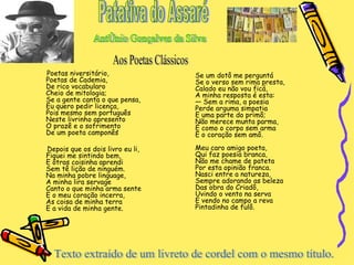 Poetas niversitário, Poetas de Cademia, De rico vocabularo Cheio de mitologia; Se a gente canta o que pensa, Eu quero pedir licença, Pois mesmo sem português Neste livrinho apresento O prazê e o sofrimento De um poeta camponês Depois que os dois livro eu li, Fiquei me sintindo bem, E ôtras coisinha aprendi Sem tê lição de ninguém. Na minha pobre linguage, A minha lira servage Canto o que minha arma sente E o meu coração incerra, As coisa de minha terra E a vida de minha gente. Se um dotô me perguntá Se o verso sem rima presta, Calado eu não vou ficá, A minha resposta é esta: — Sem a rima, a poesia Perde arguma simpatia E uma parte do primô; Não merece munta parma, É como o corpo sem arma E o coração sem amô. Meu caro amigo poeta, Qui faz poesia branca, Não me chame de pateta Por esta opinião franca. Nasci entre a natureza, Sempre adorando as beleza Das obra do Criadô, Uvindo o vento na serva E vendo no campo a reva  Pintadinha de fulô.  Patativa do Assaré Antônio Gonçalves da Silva . Aos Poetas Clássicos Texto extraído de um livreto de cordel com o mesmo título.  