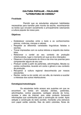 CULTURA POPULAR – FOLCLORE
                “LITERATURA DE CORDEL”

Finalidade

             Permitir que os estudantes adquiram habilidades
necessárias para transitar pelo mundo da escrita, reconhecendo
os textos que circulam socialmente e principalmente valorizando
a cultura popular de nosso país.

Objetivos


   Estabelecer conexões entre o texto e os conhecimentos
    prévios, vivências, crenças e valores;
   Respeitar as diferentes variedades linguísticas faladas e
    escritas;
   Trocar impressões com os outros leitores a respeito dos textos
    lidos;
   Relacionar o cordel ao seu contexto de produção
    (interlocutores, lugar e momento em que se dá a interação);
   Observar o funcionamento do rítmo e da rima nos poemas para
    compreender alguns de seu uso;
   Produzir cordel a partir de parlendas, adivinhações, fábulas ou
    contos conhecidos, levando em conta o gênero e seu contexto
    de produção;
   Recuperar a cultura regional desconhecida por nossos
    estudantes;
   Recitar, cantar ou ler cordel, em voz alta, de maneira a suscitar
    o interesse dos outros interlocutores.


Estratégias/metodologias

         Os estudantes terão acesso aos suportes em que se
encontram os textos em estudos (lendas, parlendas,
adivinhações, contos populares, cantigas) através de livros,
revistas e sites da internet, pois cada contexto fornecerá
informações que contribuirão para a construção do cordel. Após
seleção e construção do texto (cordel), montarão uma estrutura
com papel cartão colorido, fitas de cetim coloridas, flores de
 