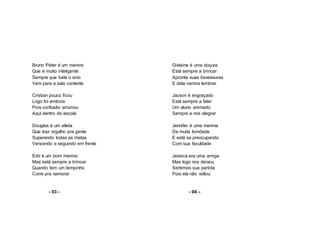 Bruno Péter é um menino
Que é muito inteligente
Sempre que bate o sino
Vem para a sala contente
Cristian pouco ficou
Logo foi embora
Pois confusão arrumou
Aqui dentro da escola
Douglas é um atleta
Que traz orgulho pra gente
Superando todas as metas
Vencendo e seguindo em frente
Edir é um bom menino
Mas está sempre a brincar
Quando tem um tempinho
Corre pra namorar
- 03 -
Gislaine é uma doçura
Está sempre a brincar
Apronta suas travessuras
E dela iremos lembrar
Jacson é engraçado
Está sempre a falar
Um aluno animado
Sempre a nos alegrar
Jennifer é uma menina
De muita bondade
E está se preocupando
Com sua faculdade
Jessica era uma amiga
Mas logo nos deixou
Sentimos sua partida
Pois ela não voltou
- 04 –
 