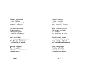 Viviane é responsável
E muito dedicada
Uma pessoa agradável
Por todos é admirada
O Welintton é contente
Ele adora brincar
Estuda com a gente
E também vai se formar
Agora vamos falar
Dos nossos amigos professores
Que vêm para nos ensinar
E são sempre uns amores
Ademir é respeitado
Mas teve que sair
Estagiários bem-humorados
Vieram substituir
- 07 –
Professor Adriano
É muito inteligente
Voltou no meio do ano
O que nos deixou contente
Nosso pequeno professor
Está sempre sorridente
Alex por favor
Não se esqueça da gente
Tudo de cabeça ele faz
Sua aula nos deixa contente
Carlos Henrique é demais
Pois nos deixa mais inteligente
Cléber chegou agora
Com sua cartografia
Professor que adora
Fazer tudo com alegria
- 08 –
 