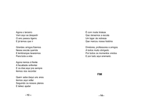 Agora o terceiro
Vem aqui se despedir
O ano passou ligeiro
E já temos que ir
Grandes amigos fizemos
Nessa escola querida
E lembranças levaremos
Para toda a vida
Agora iremos à frente
A faculdade enfrentar
E os dias aqui pra sempre
Iremos nos recordar
Quem sabe daqui uns anos
Iremos aqui voltar
Seguindo os nossos planos
E talvez ajudar
- 13 –
É com muita tristeza
Que deixamos a escola
Um lugar de nobreza
Que marcou nossa história
Diretores, professores e amigos
A todos muito obrigado
Por todos os momentos vividos
E por tudo aqui ensinado.
FIM
- 14 -
 