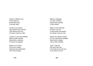 Quando a Monteiro saiu
A sala reclamou
Nossa falta sentiu
E ela logo voltou
Larissa é uma pessoa
Que gostamos de conversar
Uma pessoa muito boa
Em quem podemos confiar
Lorraine é a que mais trabalhou
Mesmo sendo criticada
Nossa líder se esforçou
E merece ser elogiada
Marcos é um menino
De bom de coração
Expressa seus sentimentos
Com muita emoção
- 05 –
Marlon é inteligente
Um aluno exemplar
Está sempre presente
E adora ajudar
Mayra é muito dedicada
Em tudo o que faz
E está sempre preocupada
Em estudar cada vez mais
Robson tem grande coração
É o que mais deixou saudades
Nosso eterno amigão
Unia as duas metades
Victor: ’’tanto faz’’
Ele adora dizer isso
Um amigo que nos traz paz
E nos cativou por isto
- 06 –
 