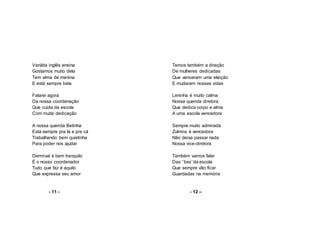 Vanilda inglês ensina
Gostamos muito dela
Tem alma de menina
E está sempre bela
Falarei agora
Da nossa coordenação
Que cuida da escola
Com muita dedicação
A nossa querida Betinha
Está sempre pra lá e pra cá
Trabalhando bem quietinha
Para poder nos ajudar
Dermival é bem tranquilo
É o nosso coordenador
Tudo que faz é aquilo
Que expressa seu amor
- 11 -
Temos também a direção
De mulheres dedicadas
Que venceram uma eleição
E mudaram nossas vidas
Leninha é muito calma
Nossa querida diretora
Que dedica corpo e alma
A uma escola vencedora
Sempre muito admirada
Zulmira é vencedora
Não deixa passar nada
Nossa vice-diretora
Também vamos falar
Das ‘’tias’’da escola
Que sempre vão ficar
Guardadas na memória
- 12 –
 