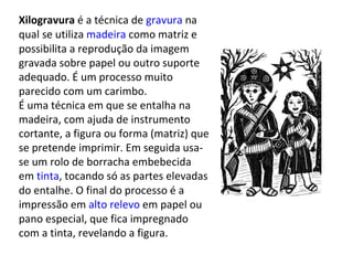Xilogravura é a técnica de gravura na
qual se utiliza madeira como matriz e
possibilita a reprodução da imagem
gravada sobre papel ou outro suporte
adequado. É um processo muito
parecido com um carimbo.
É uma técnica em que se entalha na
madeira, com ajuda de instrumento
cortante, a figura ou forma (matriz) que
se pretende imprimir. Em seguida usa-
se um rolo de borracha embebecida
em tinta, tocando só as partes elevadas
do entalhe. O final do processo é a
impressão em alto relevo em papel ou
pano especial, que fica impregnado
com a tinta, revelando a figura.
 