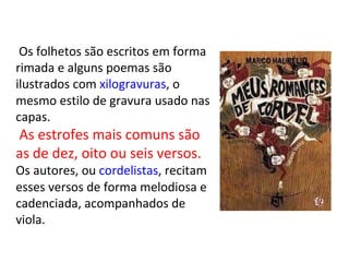 Os folhetos são escritos em forma
rimada e alguns poemas são
ilustrados com xilogravuras, o
mesmo estilo de gravura usado nas
capas.
As estrofes mais comuns são
as de dez, oito ou seis versos.
Os autores, ou cordelistas, recitam
esses versos de forma melodiosa e
cadenciada, acompanhados de
viola.
 