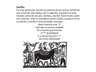 Sextilha
É a mais conhecida. Estrofe ou estância de seis versos. Estrofe de
seis versos de sete sílabas, com o segundo, o quarto e o sexto
rimados; verso de seis pés, colcheia, repente. Estilo muito usado
nas cantorias, onde os cantadores fazem alusão a qualquer tema
ou evento e usando o ritmo de baião. Exemplo:
Quem inventou esse "S"
Com que se escreve saudade
Foi o mesmo que inventou
O "F" da falsidade
E o mesmo que fez o "I"
Da minha infelicidade
 