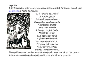 Septilha
Estrofe (rara) de sete versos; setena (de sete em sete). Estilo muito usado por
Zé Limeira, o Poeta do Absurdo.
Eu me chamo Zé Limeira
Da Paraiba falada
Cantando nas escrituras
Saudando o pai da coaiada
A lua branca alumia
Jesus, Jose e Maria
Três anjos na farinhada.
Napoleão era um
Bom capitão de navio
Sofria de tosse braba
No tempo que era sadio,
Foi poeta e demagogo
Numa coivara de fogo
Morreu tremendo de frio.
Na septilha usa-se o estilo de rimar os segundo, quarto e sétimo versos e o
quinto com o sexto, podendo deixar livres o primeiro e o terceiro.
 