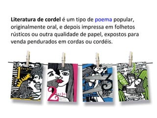 Literatura de cordel  é um tipo de  poema  popular, originalmente oral, e depois impressa em folhetos rústicos ou outra qualidade de papel, expostos para venda pendurados em cordas ou cordéis.  