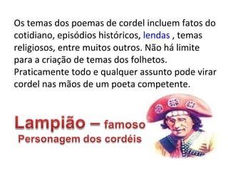 Os temas dos poemas de cordel incluem fatos do cotidiano, episódios históricos,  lendas  , temas religiosos, entre muitos outros. Não há limite para a criação de temas dos folhetos. Praticamente todo e qualquer assunto pode virar cordel nas mãos de um poeta competente. 