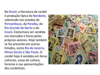 No  Brasil , a literatura de cordel é produção típica do  Nordeste , sobretudo nos estados de  Pernambuco , da  Paraíba , do  Rio Grande do Norte  e do  Ceará . Costumava ser vendida em mercados e feiras pelos próprios autores. Hoje também se faz presente em outros Estados, como  Rio de Janeiro ,  Minas Gerais  e  São Paulo . O cordel hoje é vendido em feiras culturais, casas de cultura, livrarias e nas apresentações dos cordelistas. 