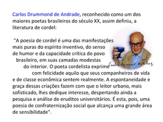 Carlos Drummond de Andrade , reconhecido como um dos maiores poetas brasileiros do século XX, assim definiu, a literatura de cordel: "A poesia de cordel é uma das manifestações  mais puras do espírito inventivo, do senso  de humor e da capacidade crítica do povo  brasileiro, em suas camadas modestas  do interior. O poeta cordelista exprime  com felicidade aquilo que seus companheiros de vida e de classe econômica sentem realmente. A espontaneidade e graça dessas criações fazem com que o leitor urbano, mais sofisticado, lhes dedique interesse, despertando ainda a pesquisa e análise de eruditos universitários. É esta, pois, uma poesia de confraternização social que alcança uma grande área de sensibilidade". 