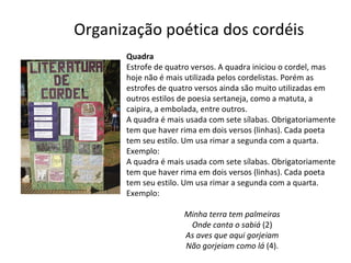 Organização poética dos cordéis Quadra Estrofe de quatro versos. A quadra iniciou o cordel, mas hoje não é mais utilizada pelos cordelistas. Porém as estrofes de quatro versos ainda são muito utilizadas em outros estilos de poesia sertaneja, como a matuta, a caipira, a embolada, entre outros. A quadra é mais usada com sete sílabas. Obrigatoriamente tem que haver rima em dois versos (linhas). Cada poeta tem seu estilo. Um usa rimar a segunda com a quarta. Exemplo: A quadra é mais usada com sete sílabas. Obrigatoriamente tem que haver rima em dois versos (linhas). Cada poeta tem seu estilo. Um usa rimar a segunda com a quarta. Exemplo: Minha terra tem palmeiras Onde canta o sabiá  (2) As aves que aqui gorjeiam Não gorjeiam como lá  (4). 