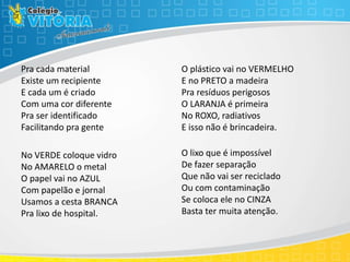 Pra cada material
Existe um recipiente
E cada um é criado
Com uma cor diferente
Pra ser identificado
Facilitando pra gente
No VERDE coloque vidro
No AMARELO o metal
O papel vai no AZUL
Com papelão e jornal
Usamos a cesta BRANCA
Pra lixo de hospital.
O plástico vai no VERMELHO
E no PRETO a madeira
Pra resíduos perigosos
O LARANJA é primeira
No ROXO, radiativos
E isso não é brincadeira.
O lixo que é impossível
De fazer separação
Que não vai ser reciclado
Ou com contaminação
Se coloca ele no CINZA
Basta ter muita atenção.
 