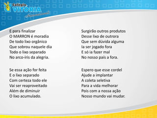E para finalizar
O MARRON é moradia
De todo lixo orgânico
Que sobrou naquele dia
Todo o lixo separado
No arco-íris da alegria.
Se essa ação for feita
E o lixo separado
Com certeza todo ele
Vai ser reaproveitado
Além de diminuir
O lixo acumulado.
Surgirão outros produtos
Desse lixo de outrora
Que sem dúvida alguma
Ia ser jogado fora
E só ia fazer mal
No nosso país a fora.
Espero que esse cordel
Ajude a implantar
A coleta seletiva
Para a vida melhorar
Pois com a nossa ação
Nosso mundo vai mudar.
 