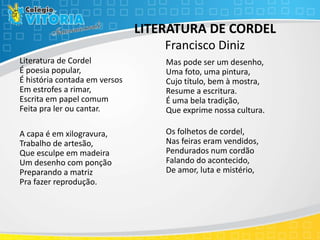 LITERATURA DE CORDEL
Francisco Diniz
Literatura de Cordel
É poesia popular,
É história contada em versos
Em estrofes a rimar,
Escrita em papel comum
Feita pra ler ou cantar.
A capa é em xilogravura,
Trabalho de artesão,
Que esculpe em madeira
Um desenho com ponção
Preparando a matriz
Pra fazer reprodução.
Mas pode ser um desenho,
Uma foto, uma pintura,
Cujo título, bem à mostra,
Resume a escritura.
É uma bela tradição,
Que exprime nossa cultura.
Os folhetos de cordel,
Nas feiras eram vendidos,
Pendurados num cordão
Falando do acontecido,
De amor, luta e mistério,
 