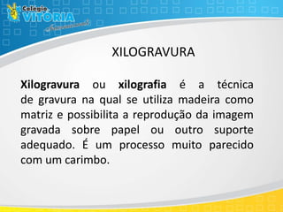 XILOGRAVURA
Xilogravura ou xilografia é a técnica
de gravura na qual se utiliza madeira como
matriz e possibilita a reprodução da imagem
gravada sobre papel ou outro suporte
adequado. É um processo muito parecido
com um carimbo.
 