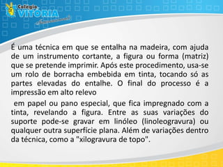 É uma técnica em que se entalha na madeira, com ajuda
de um instrumento cortante, a figura ou forma (matriz)
que se pretende imprimir. Após este procedimento, usa-se
um rolo de borracha embebida em tinta, tocando só as
partes elevadas do entalhe. O final do processo é a
impressão em alto relevo
em papel ou pano especial, que fica impregnado com a
tinta, revelando a figura. Entre as suas variações do
suporte pode-se gravar em linóleo (linoleogravura) ou
qualquer outra superfície plana. Além de variações dentro
da técnica, como a "xilogravura de topo".
 