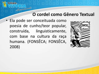 O cordel como Gênero Textual
• Ela pode ser conceituada como
poesia de cunho/teor popular,
construída, linguisticamente,
com base na cultura da raça
humana. (FONSÊCA; FONSÊCA,
2008)
 