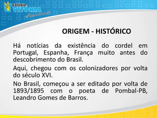 ORIGEM - HISTÓRICO
Há notícias da existência do cordel em
Portugal, Espanha, França muito antes do
descobrimento do Brasil.
Aqui, chegou com os colonizadores por volta
do século XVI.
No Brasil, começou a ser editado por volta de
1893/1895 com o poeta de Pombal-PB,
Leandro Gomes de Barros.
 