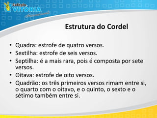 Estrutura do Cordel
• Quadra: estrofe de quatro versos.
• Sextilha: estrofe de seis versos.
• Septilha: é a mais rara, pois é composta por sete
versos.
• Oitava: estrofe de oito versos.
• Quadrão: os três primeiros versos rimam entre si,
o quarto com o oitavo, e o quinto, o sexto e o
sétimo também entre si.
 