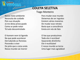 COLETA SELETIVA
Tiago Monteiro
Nosso meio-ambiente
Necessita de cuidado
Pois sua situação
Já me deixa preocupado
Como se pode notar
Tá tudo descontrolado
O homem nem tá ligando
No que pode acontecer
Derrubando as florestas
Piorando o viver
Do jeito que a coisa anda
Nosso mundo vai morrer
Para mudar esse mundo
Deixemos de ser ingratos
Existem várias maneiras
De mudar esse retrato
Basta que a consciência
Exista em nós de fato
O lixo que produzimos
Todo ele é reciclável
Separando direitinho
Ele é reutilizável
E nosso mundo se torna
Uma lugar mais agradável
 