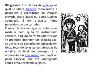 Xilogravura é a técnica de gravura na
qual se utiliza madeira como matriz e
possibilita a reprodução da imagem
gravada sobre papel ou outro suporte
adequado. É um processo muito
parecido com um carimbo.
É uma técnica em que se entalha na
madeira, com ajuda de instrumento
cortante, a figura ou forma (matriz) que
se pretende imprimir. Em seguida usa-
se um rolo de borracha embebecida em
tinta, tocando só as partes elevadas do
entalhe. O final do processo é a
impressão em alto relevo em papel ou
pano especial, que fica impregnado
com a tinta, revelando a figura.
 