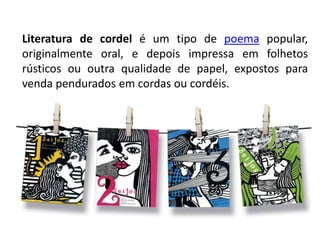 Literatura de cordel é um tipo de poema popular,
originalmente oral, e depois impressa em folhetos
rústicos ou outra qualidade de papel, expostos para
venda pendurados em cordas ou cordéis.
 