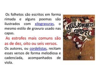 Os folhetos são escritos em forma
rimada e alguns poemas são
ilustrados com xilogravuras, o
mesmo estilo de gravura usado nas
capas.
As estrofes mais comuns são
as de dez, oito ou seis versos.
Os autores, ou cordelistas, recitam
esses versos de forma melodiosa e
cadenciada, acompanhados de
viola.
 