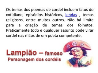 Os temas dos poemas de cordel incluem fatos do
cotidiano, episódios históricos, lendas , temas
religiosos, entre muitos outros. Não há limite
para a criação de temas dos folhetos.
Praticamente todo e qualquer assunto pode virar
cordel nas mãos de um poeta competente.
 